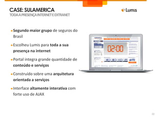 CASE: SULAMERICA
●Segundo maior grupo de seguros do
Brasil
●Escolheu Lumis para toda a sua
presença na internet
●Portal integra grande quantidade de
conteúdo e serviços
●Construído sobre uma arquitetura
orientada a serviços
●Interface altamente interativa com
forte uso de AJAX
TODAAPRESENÇAINTERNETEEXTRANET
22
 