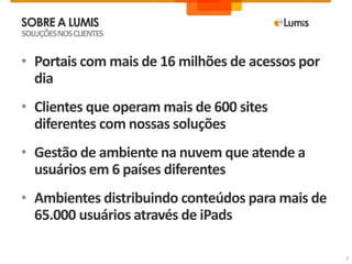 SOBREA LUMIS
SOLUÇÕESNOSCLIENTES
7
• Portais com mais de 16 milhões de acessos por
dia
• Clientes que operam mais de 600 sites
diferentes com nossas soluções
• Gestão de ambiente na nuvem que atende a
usuários em 6 países diferentes
• Ambientes distribuindo conteúdos para mais de
65.000 usuários através de iPads
 