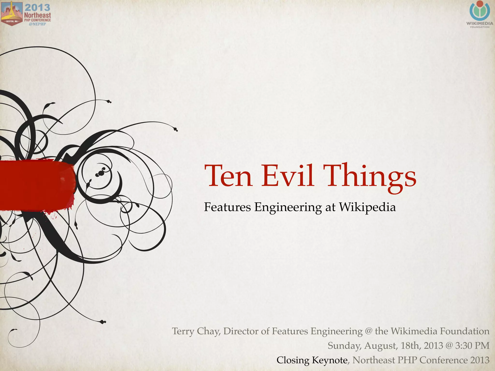 Ten Evil Things
Features Engineering at Wikipedia
Terry Chay, Director of Features Engineering @ the Wikimedia Foundation
Sunday, August, 18th, 2013 @ 3:30 PM
Closing Keynote, Northeast PHP Conference 2013
 