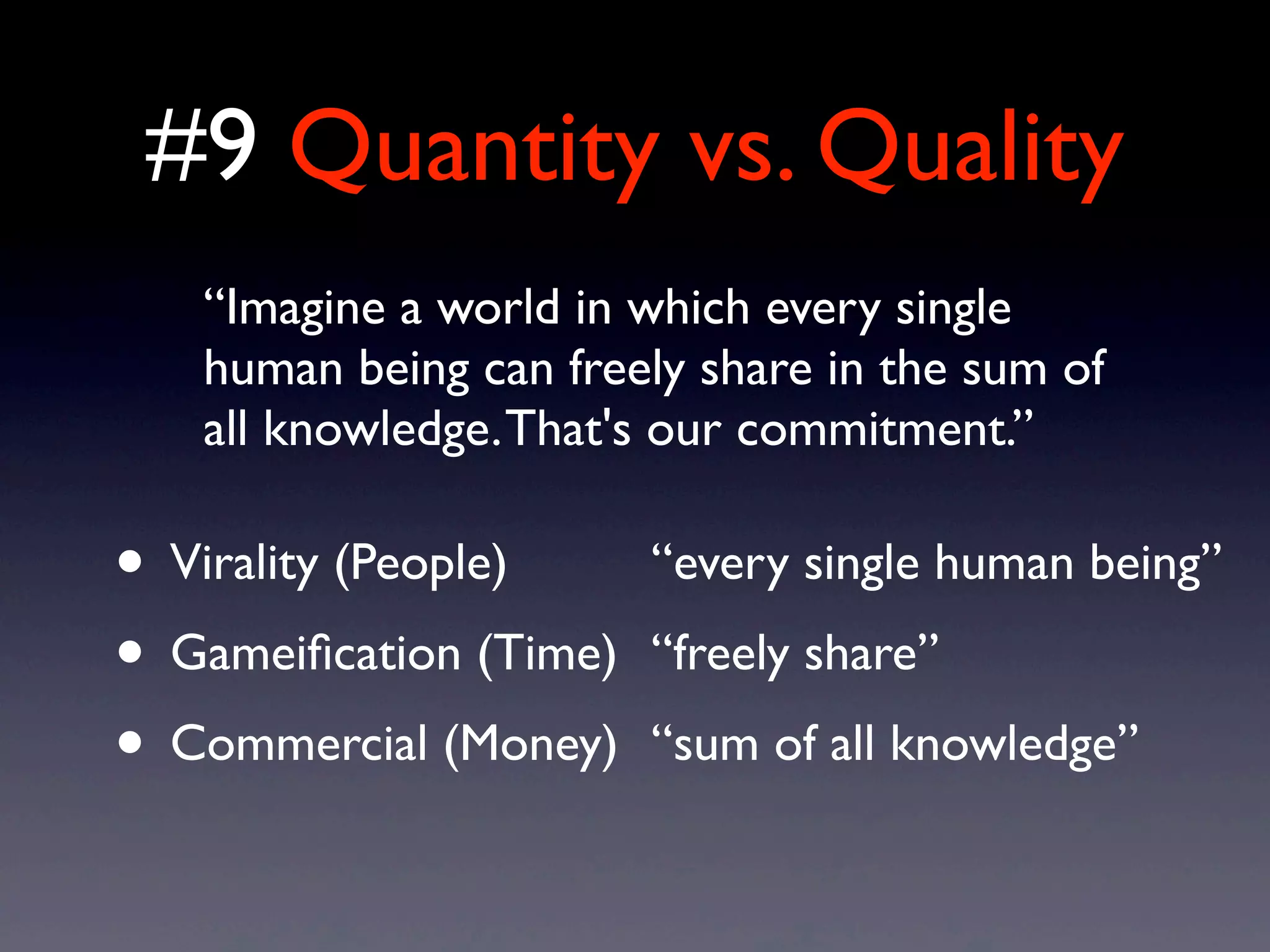 #9 Quantity vs. Quality
• Virality (People)
• Gameiﬁcation (Time)
• Commercial (Money)
“Imagine a world in which every single
human being can freely share in the sum of
all knowledge.That's our commitment.”
“every single human being”
“freely share”
“sum of all knowledge”
 