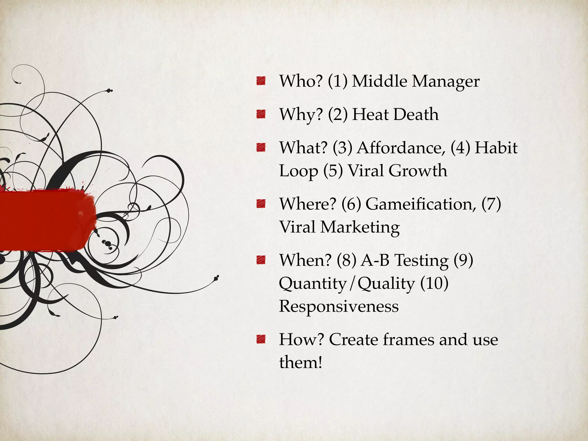 Who? (1) Middle Manager
Why? (2) Heat Death
What? (3) Affordance, (4) Habit
Loop (5) Viral Growth
Where? (6) Gameiﬁcation, (7)
Viral Marketing
When? (8) A-B Testing (9)
Quantity/Quality (10)
Responsiveness
How? Create frames and use
them!
 