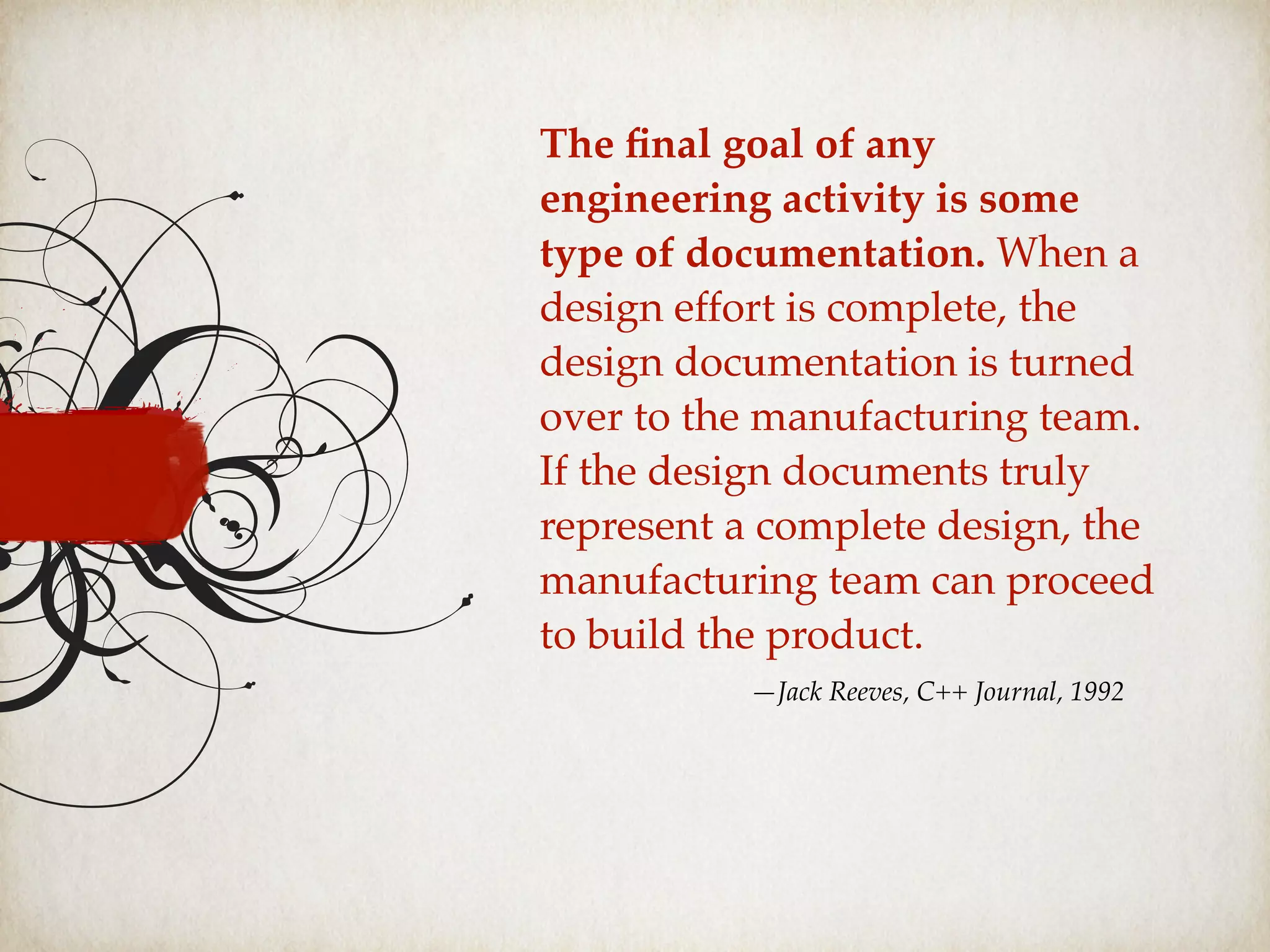 The ﬁnal goal of any
engineering activity is some
type of documentation. When a
design effort is complete, the
design documentation is turned
over to the manufacturing team.
If the design documents truly
represent a complete design, the
manufacturing team can proceed
to build the product.
—Jack Reeves, C++ Journal, 1992
 