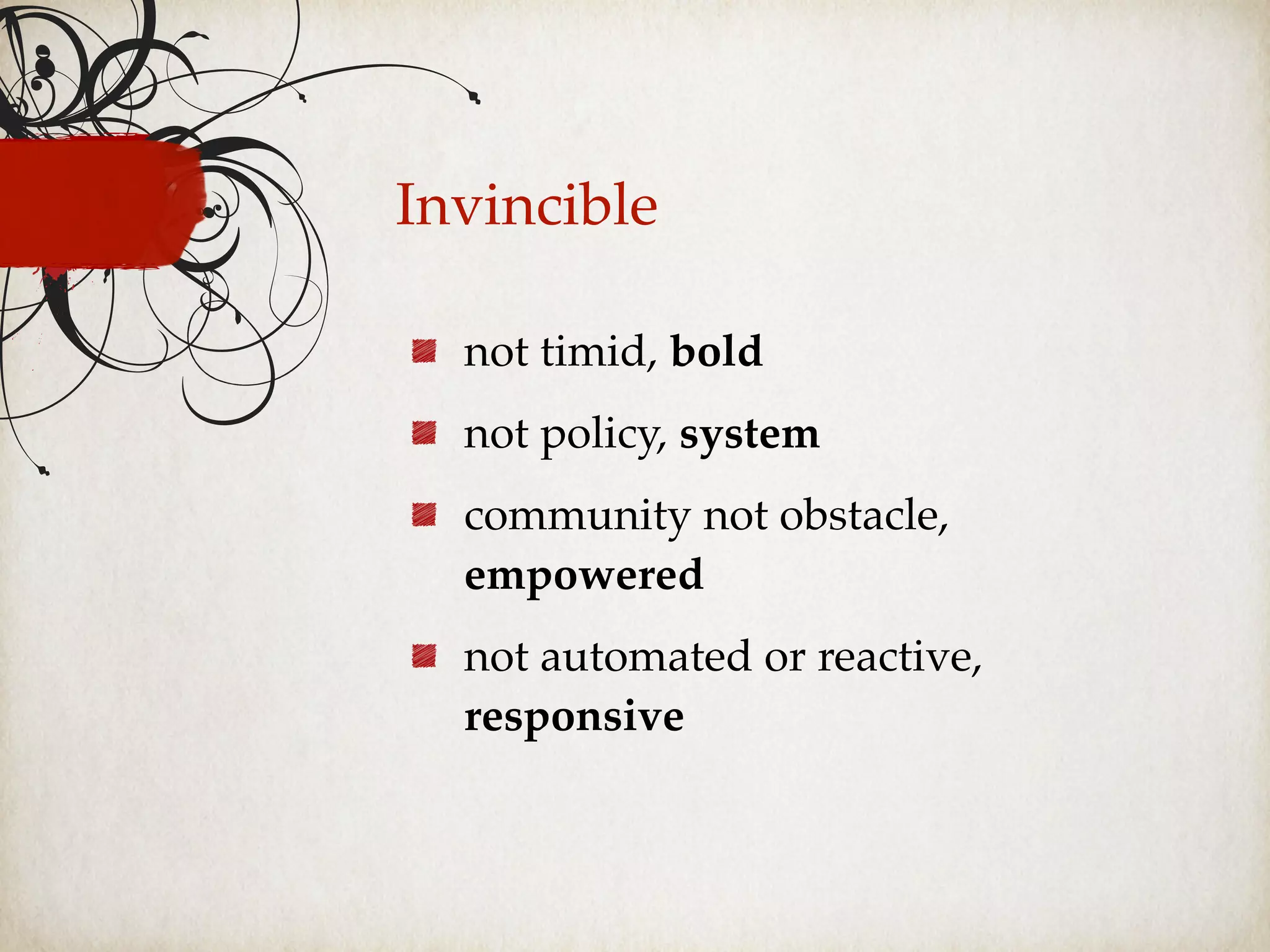 Invincible
not timid, bold
not policy, system
community not obstacle,
empowered
not automated or reactive,
responsive
 