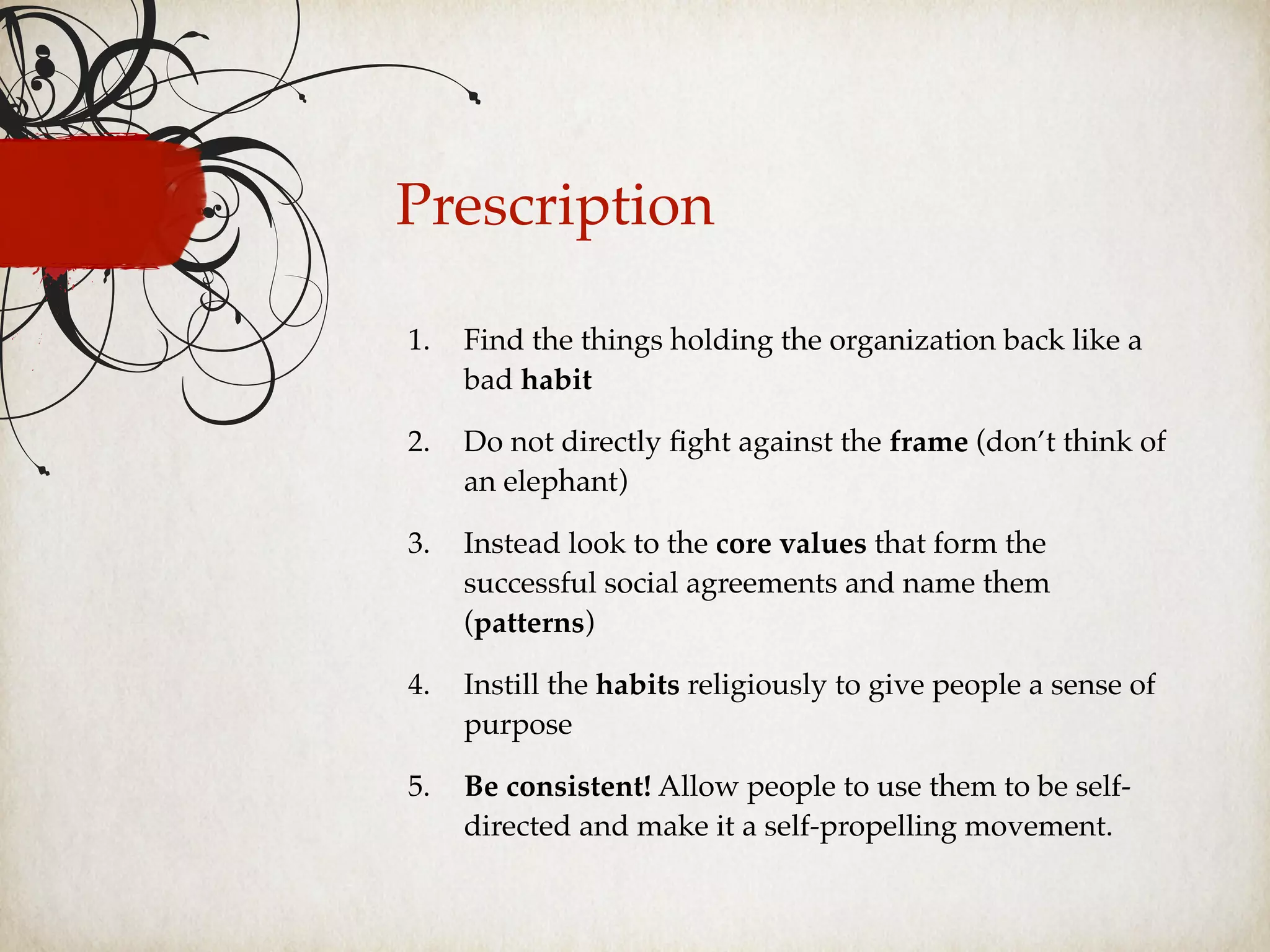 Prescription
1. Find the things holding the organization back like a
bad habit
2. Do not directly ﬁght against the frame (don’t think of
an elephant)
3. Instead look to the core values that form the
successful social agreements and name them
(patterns)
4. Instill the habits religiously to give people a sense of
purpose
5. Be consistent! Allow people to use them to be self-
directed and make it a self-propelling movement.
 