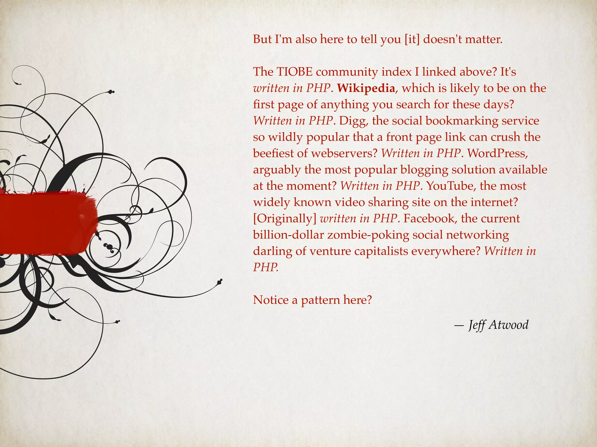 But I'm also here to tell you [it] doesn't matter.
The TIOBE community index I linked above? It's
written in PHP. Wikipedia, which is likely to be on the
ﬁrst page of anything you search for these days?
Written in PHP. Digg, the social bookmarking service
so wildly popular that a front page link can crush the
beeﬁest of webservers? Written in PHP. WordPress,
arguably the most popular blogging solution available
at the moment? Written in PHP. YouTube, the most
widely known video sharing site on the internet?
[Originally] written in PHP. Facebook, the current
billion-dollar zombie-poking social networking
darling of venture capitalists everywhere? Written in
PHP.
Notice a pattern here?
— Jeff Atwood
 