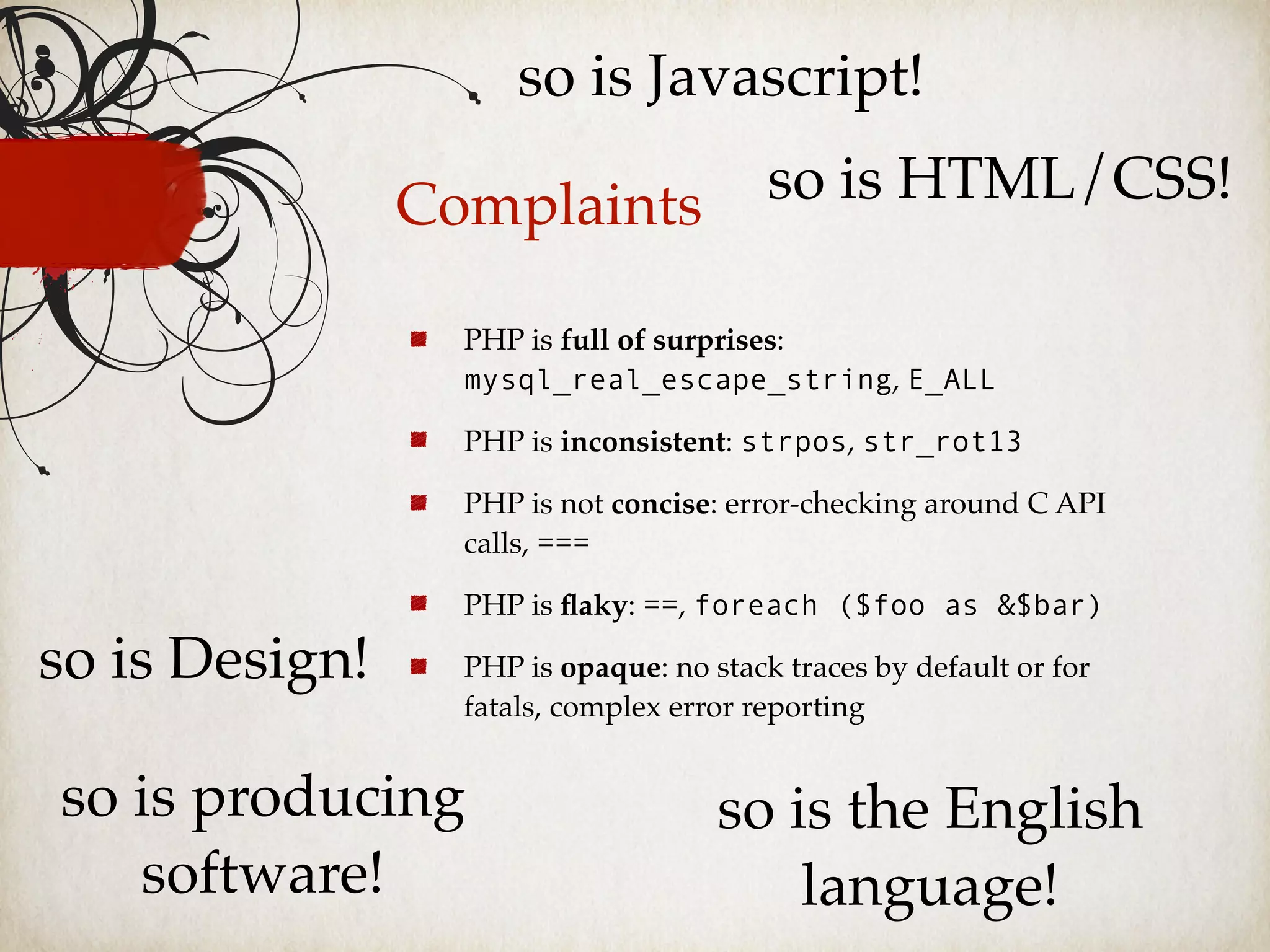 Complaints
PHP is full of surprises:
mysql_real_escape_string, E_ALL
PHP is inconsistent: strpos, str_rot13
PHP is not concise: error-checking around C API
calls, ===
PHP is ﬂaky: ==, foreach ($foo as &$bar)
PHP is opaque: no stack traces by default or for
fatals, complex error reporting
so is Javascript!
so is HTML/CSS!
so is Design!
so is producing
software!
so is the English
language!
 