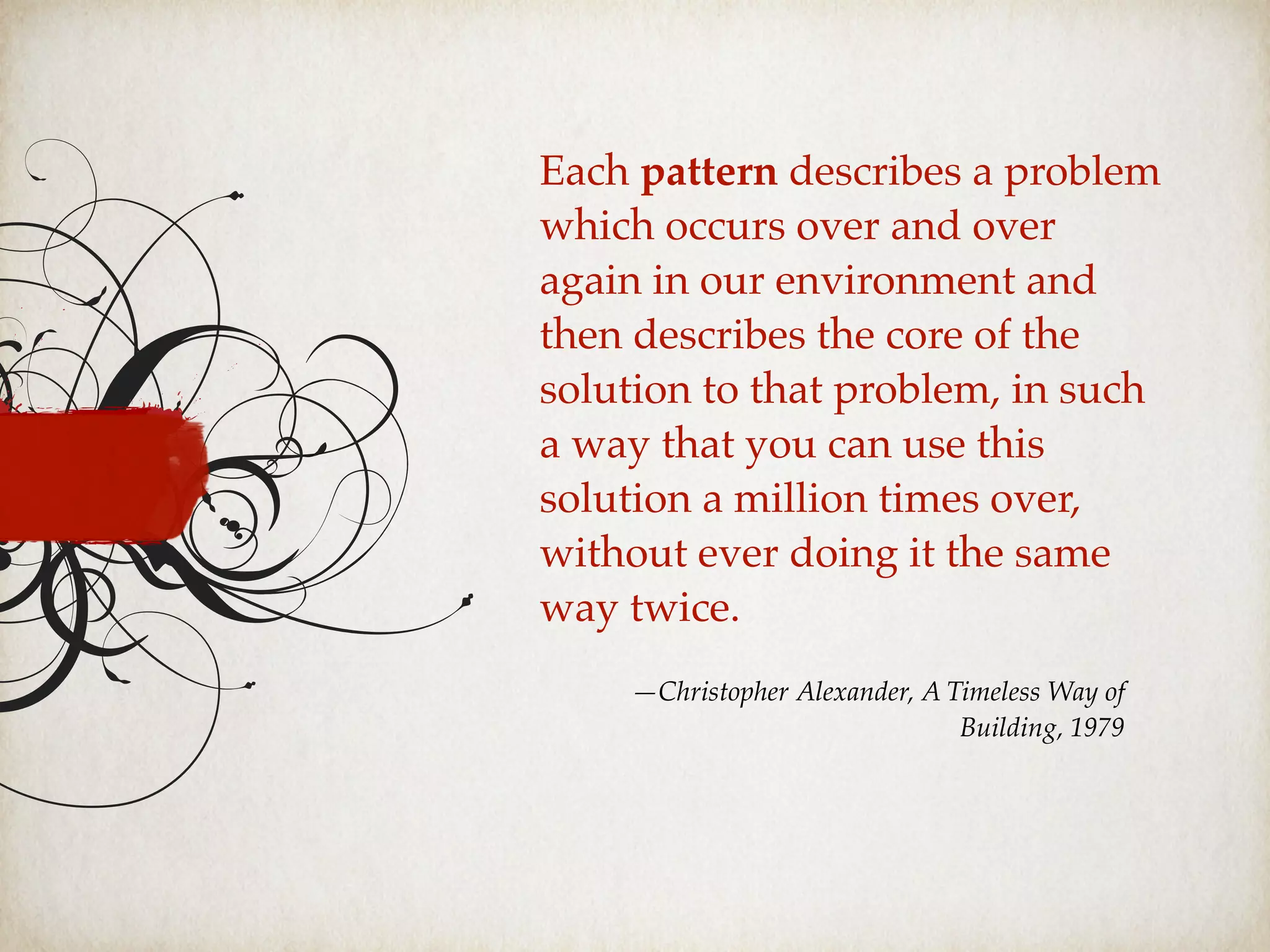 Each pattern describes a problem
which occurs over and over
again in our environment and
then describes the core of the
solution to that problem, in such
a way that you can use this
solution a million times over,
without ever doing it the same
way twice.
—Christopher Alexander, A Timeless Way of
Building, 1979
 