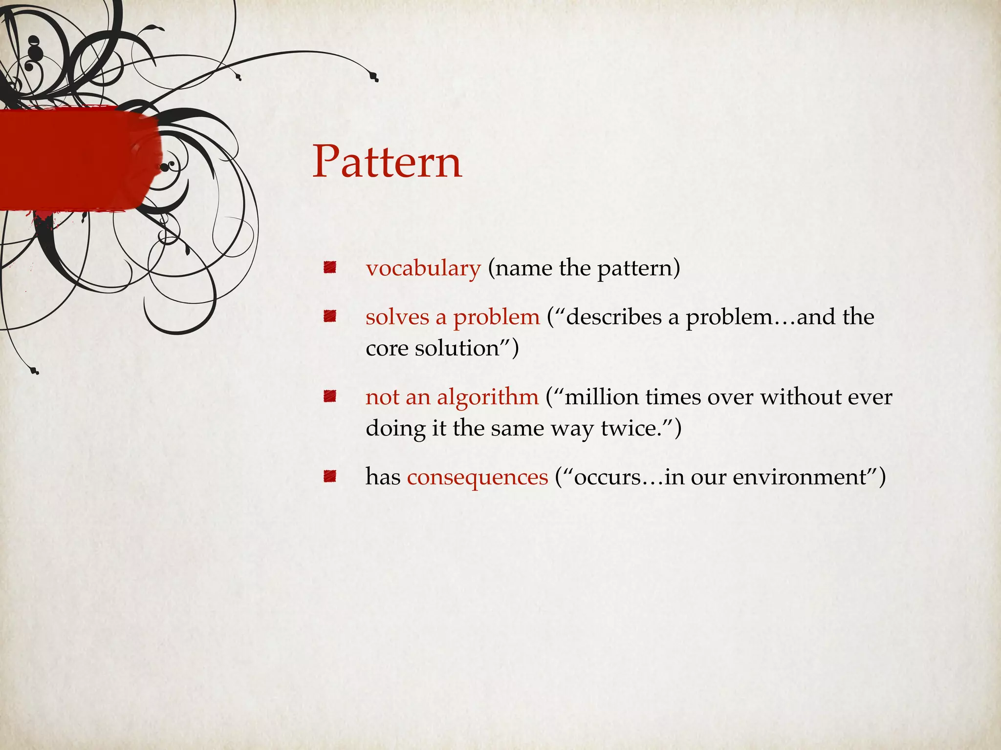 Pattern
vocabulary (name the pattern)
solves a problem (“describes a problem…and the
core solution”)
not an algorithm (“million times over without ever
doing it the same way twice.”)
has consequences (“occurs…in our environment”)
 