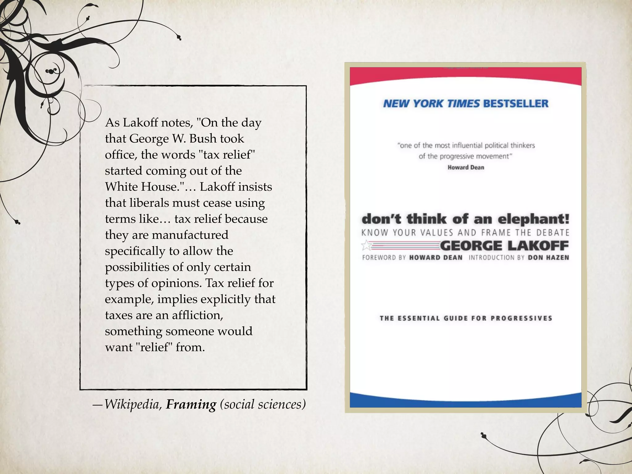 As Lakoff notes, "On the day
that George W. Bush took
ofﬁce, the words "tax relief"
started coming out of the
White House."… Lakoff insists
that liberals must cease using
terms like… tax relief because
they are manufactured
speciﬁcally to allow the
possibilities of only certain
types of opinions. Tax relief for
example, implies explicitly that
taxes are an afﬂiction,
something someone would
want "relief" from.
—Wikipedia, Framing (social sciences)
 
