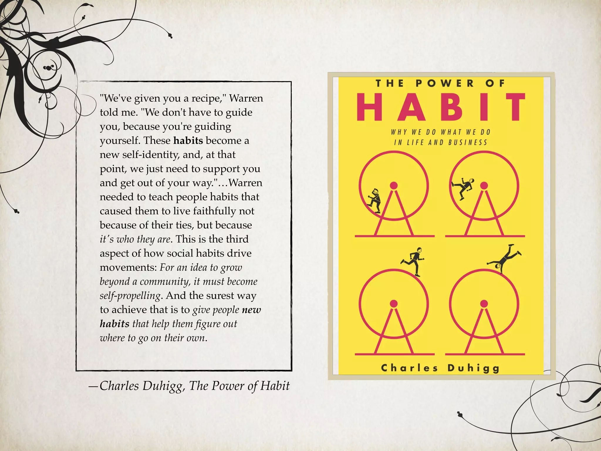 "We've given you a recipe," Warren
told me. "We don't have to guide
you, because you're guiding
yourself. These habits become a
new self-identity, and, at that
point, we just need to support you
and get out of your way."…Warren
needed to teach people habits that
caused them to live faithfully not
because of their ties, but because
it's who they are. This is the third
aspect of how social habits drive
movements: For an idea to grow
beyond a community, it must become
self-propelling. And the surest way
to achieve that is to give people new
habits that help them ﬁgure out
where to go on their own.
—Charles Duhigg, The Power of Habit
 