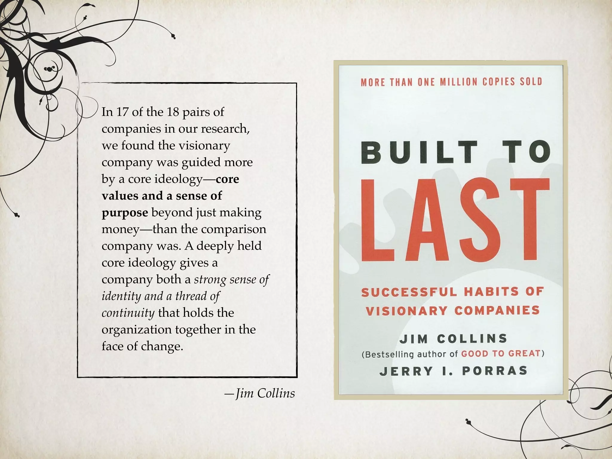 In 17 of the 18 pairs of
companies in our research,
we found the visionary
company was guided more
by a core ideology—core
values and a sense of
purpose beyond just making
money—than the comparison
company was. A deeply held
core ideology gives a
company both a strong sense of
identity and a thread of
continuity that holds the
organization together in the
face of change.
—Jim Collins
 