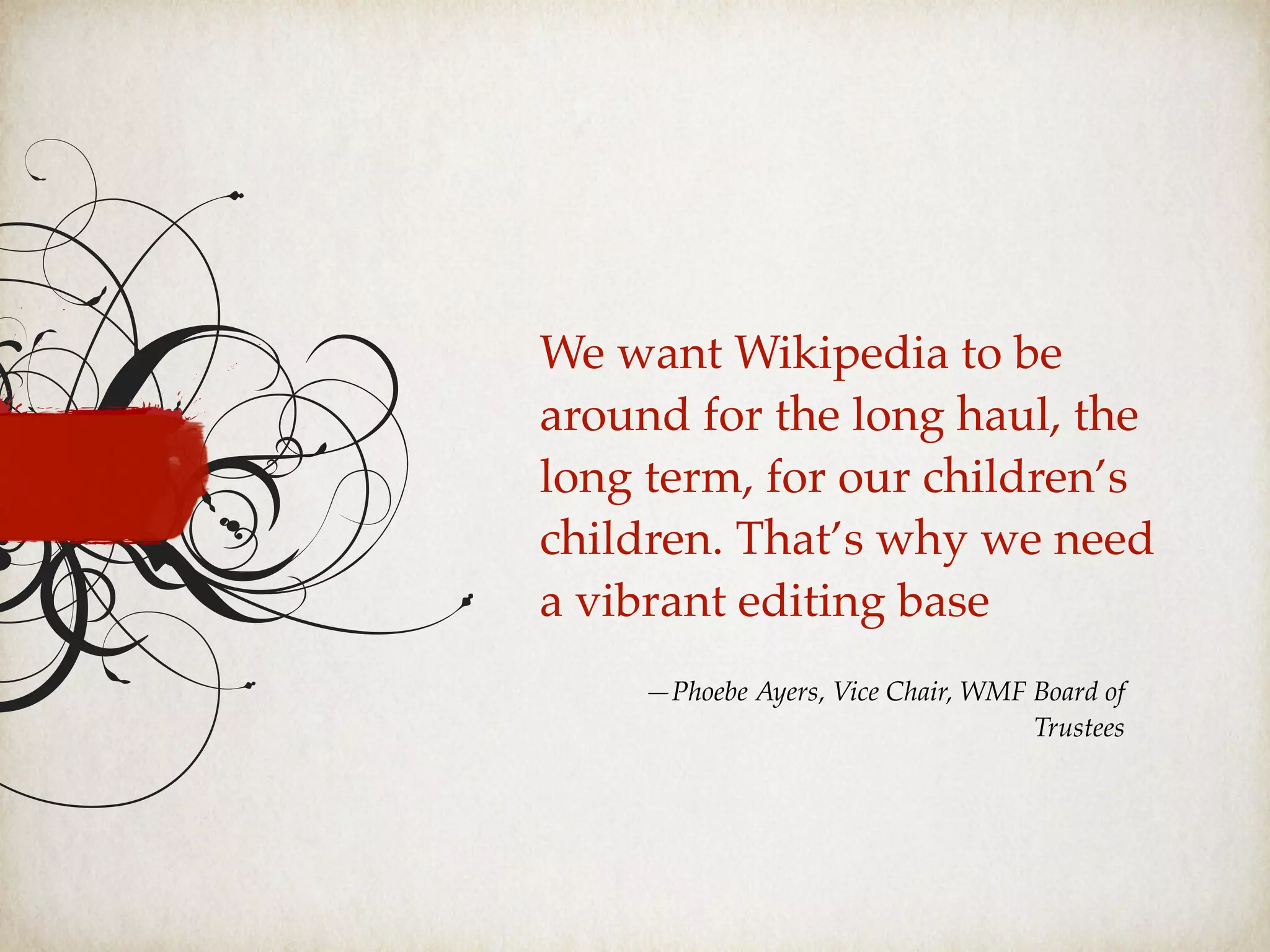We want Wikipedia to be
around for the long haul, the
long term, for our children’s
children. That’s why we need
a vibrant editing base
—Phoebe Ayers, Vice Chair, WMF Board of
Trustees
 