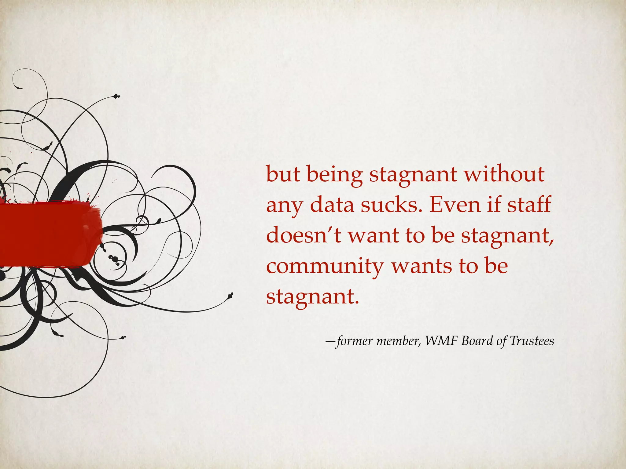 but being stagnant without
any data sucks. Even if staff
doesn’t want to be stagnant,
community wants to be
stagnant.
—former member, WMF Board of Trustees
 