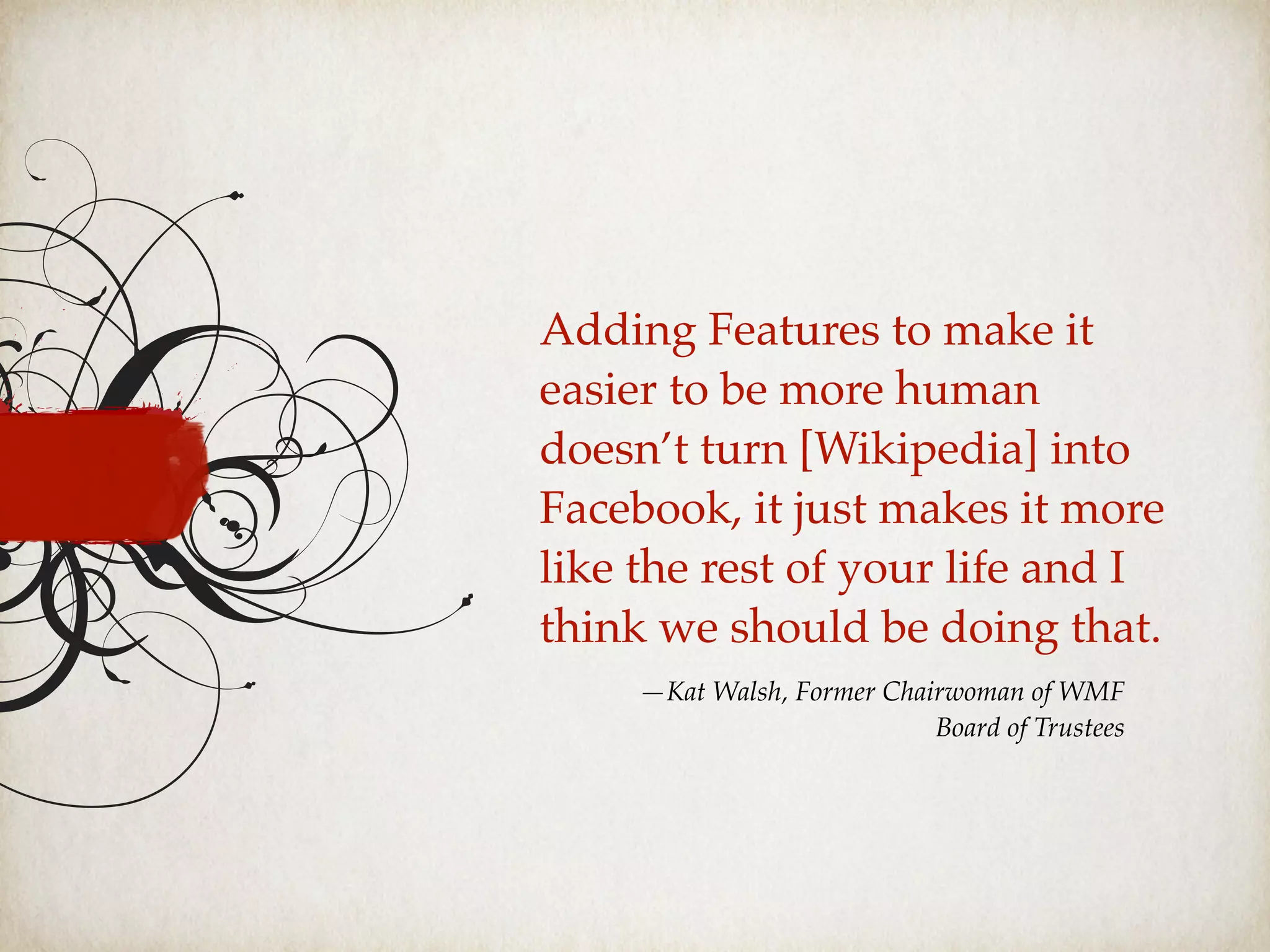 Adding Features to make it
easier to be more human
doesn’t turn [Wikipedia] into
Facebook, it just makes it more
like the rest of your life and I
think we should be doing that.
—Kat Walsh, Former Chairwoman of WMF
Board of Trustees
 