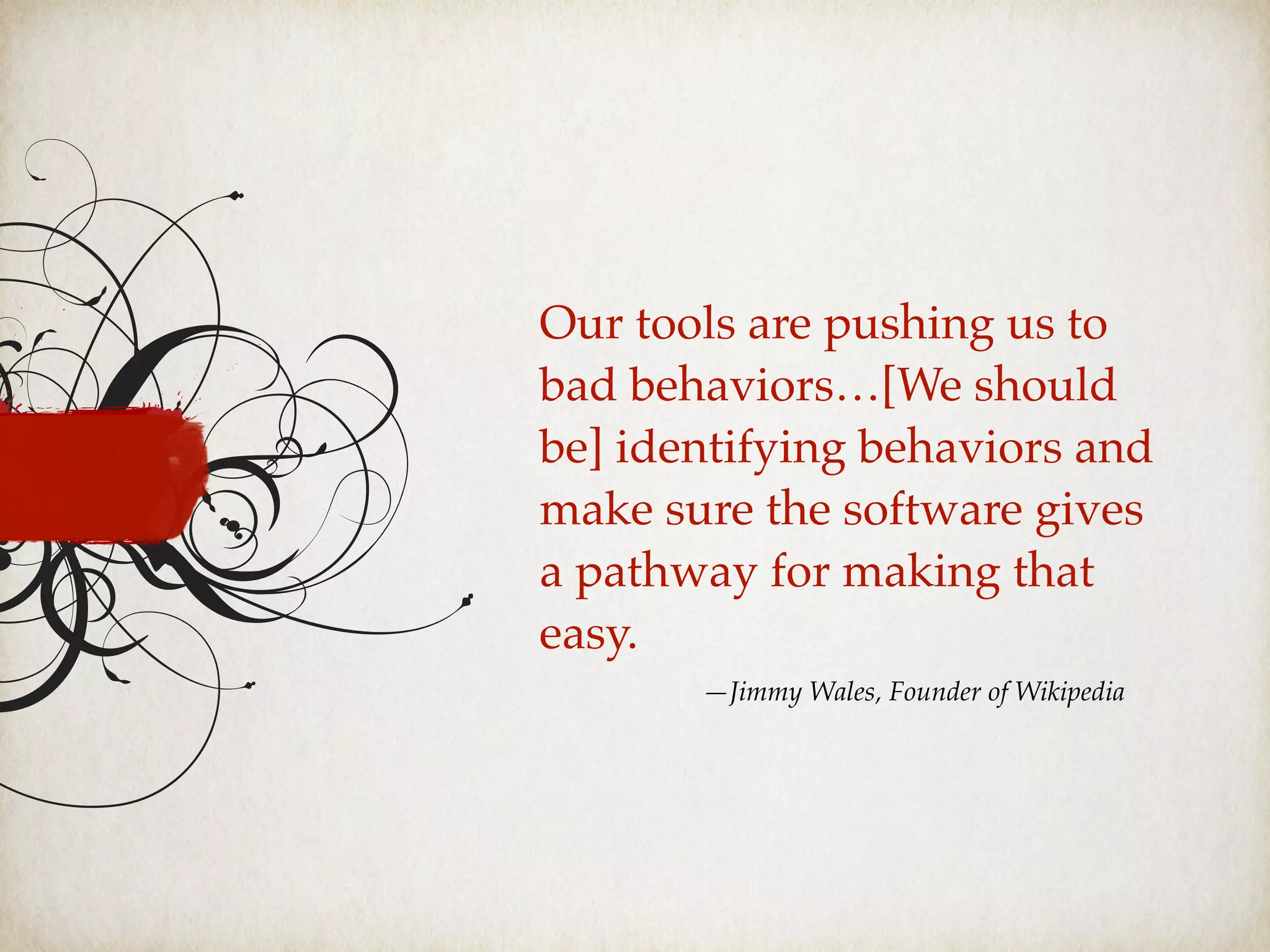 —Jimmy Wales, Founder of Wikipedia
Our tools are pushing us to
bad behaviors…[We should
be] identifying behaviors and
make sure the software gives
a pathway for making that
easy.
 