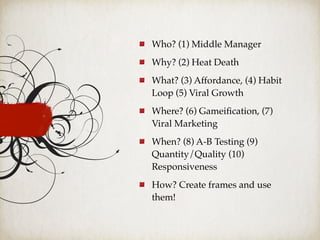 Who? (1) Middle Manager
Why? (2) Heat Death
What? (3) Affordance, (4) Habit
Loop (5) Viral Growth
Where? (6) Gameiﬁcation, (7)
Viral Marketing
When? (8) A-B Testing (9)
Quantity/Quality (10)
Responsiveness
How? Create frames and use
them!
 