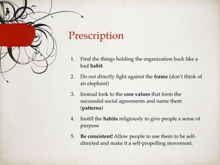 Prescription
1. Find the things holding the organization back like a
bad habit
2. Do not directly ﬁght against the frame (don’t think of
an elephant)
3. Instead look to the core values that form the
successful social agreements and name them
(patterns)
4. Instill the habits religiously to give people a sense of
purpose
5. Be consistent! Allow people to use them to be self-
directed and make it a self-propelling movement.
 