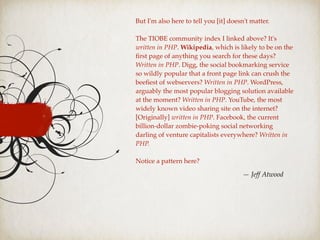 But I'm also here to tell you [it] doesn't matter.
The TIOBE community index I linked above? It's
written in PHP. Wikipedia, which is likely to be on the
ﬁrst page of anything you search for these days?
Written in PHP. Digg, the social bookmarking service
so wildly popular that a front page link can crush the
beeﬁest of webservers? Written in PHP. WordPress,
arguably the most popular blogging solution available
at the moment? Written in PHP. YouTube, the most
widely known video sharing site on the internet?
[Originally] written in PHP. Facebook, the current
billion-dollar zombie-poking social networking
darling of venture capitalists everywhere? Written in
PHP.
Notice a pattern here?
— Jeff Atwood
 