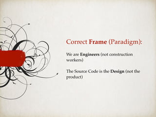 Correct Frame (Paradigm):
We are Engineers (not construction
workers)
The Source Code is the Design (not the
product)
 