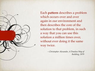 Each pattern describes a problem
which occurs over and over
again in our environment and
then describes the core of the
solution to that problem, in such
a way that you can use this
solution a million times over,
without ever doing it the same
way twice.
—Christopher Alexander, A Timeless Way of
Building, 1979
 