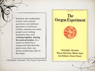 Somehow the combination
of tacit, culture-deﬁned
agreements, and traditional
approaches to well-known
problems, insured even when
people were working
separately, they were
working together, sharing
the same principles. As a
result, no matter how
unique and individual the
pieces were, there was
always underlying order in
the whole.
—Christopher Alexander, The Oregon Experiment
 