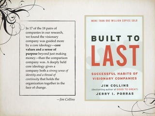 In 17 of the 18 pairs of
companies in our research,
we found the visionary
company was guided more
by a core ideology—core
values and a sense of
purpose beyond just making
money—than the comparison
company was. A deeply held
core ideology gives a
company both a strong sense of
identity and a thread of
continuity that holds the
organization together in the
face of change.
—Jim Collins
 