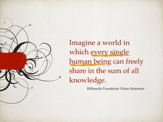 Imagine a world in
which every single
human being can freely
share in the sum of all
knowledge.
Wikimedia Foundation Vision Statement
 