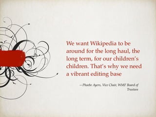 We want Wikipedia to be
around for the long haul, the
long term, for our children’s
children. That’s why we need
a vibrant editing base
—Phoebe Ayers, Vice Chair, WMF Board of
Trustees
 