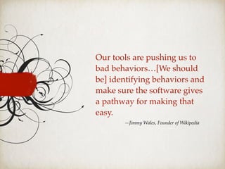 —Jimmy Wales, Founder of Wikipedia
Our tools are pushing us to
bad behaviors…[We should
be] identifying behaviors and
make sure the software gives
a pathway for making that
easy.
 