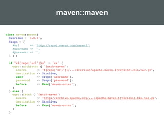 maven::maven
class maven::maven(
$version = '3.0.5',
$repo = {
#url => 'http://repo1.maven.org/maven2',
#username => '',
#password => '',
} ) {
if "x${repo['url']}x" != 'xx' {
wget::authfetch { 'fetch-maven':
source => "${repo['url']}/.../$version/apache-maven-${version}-bin.tar.gz",
destination => $archive,
user => $repo['username'],
password => $repo['password'],
before => Exec['maven-untar'],
}
} else {
wget::fetch { 'fetch-maven':
source => "http://archive.apache.org/.../apache-maven-${version}-bin.tar.gz",
destination => $archive,
before => Exec['maven-untar'],
}
}
 
