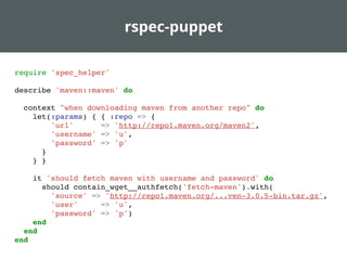 rspec-puppet
require 'spec_helper'
describe 'maven::maven' do
context "when downloading maven from another repo" do
let(:params) { { :repo => {
'url' => 'http://repo1.maven.org/maven2',
'username' => 'u',
'password' => 'p'
}
} }
it 'should fetch maven with username and password' do
should contain_wget__authfetch('fetch-maven').with(
'source' => 'http://repo1.maven.org/...ven-3.0.5-bin.tar.gz',
'user' => 'u',
'password' => 'p')
end
end
end
 