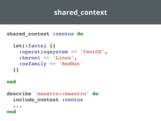 shared_context
shared_context :centos do
let(:facts) {{
:operatingsystem => 'CentOS',
:kernel => 'Linux',
:osfamily => 'RedHat'
}}
end
describe 'maestro::maestro' do
include_context :centos
...
end
 