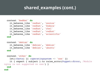 shared_examples (cont.)
context 'RedHat' do
it_behaves_like 'redhat', 'centos'
it_behaves_like 'redhat', 'fedora'
it_behaves_like 'redhat', 'rhel'
it_behaves_like 'redhat', 'redhat'
it_behaves_like 'redhat', 'scientific'
end
context 'debian' do
it_behaves_like 'debian', 'debian'
it_behaves_like 'debian', 'ubuntu'
end
context 'other' do
let(:facts) {{ :operatingsystem => 'xxx' }}
it { expect { subject }.to raise_error(Puppet::Error, /Module
nginx is not supported on xxx/) }
end
end
 