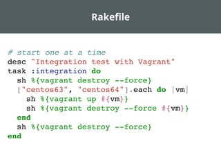 Rakeﬁle
# start one at a time
desc "Integration test with Vagrant"
task :integration do
sh %{vagrant destroy --force}
["centos63", "centos64"].each do |vm|
sh %{vagrant up #{vm}}
sh %{vagrant destroy --force #{vm}}
end
sh %{vagrant destroy --force}
end
 