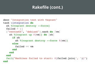 Rakeﬁle (cont.)
desc "Integration test with Vagrant"
task :integration do
sh %{vagrant destroy --force}
failed = []
["centos64", "debian6"].each do |vm|
sh %{vagrant up #{vm}} do |ok|
if ok
sh %{vagrant destroy --force #{vm}}
else
failed << vm
end
end
end
fail("Machines failed to start: #{failed.join(', ')}")
end
 