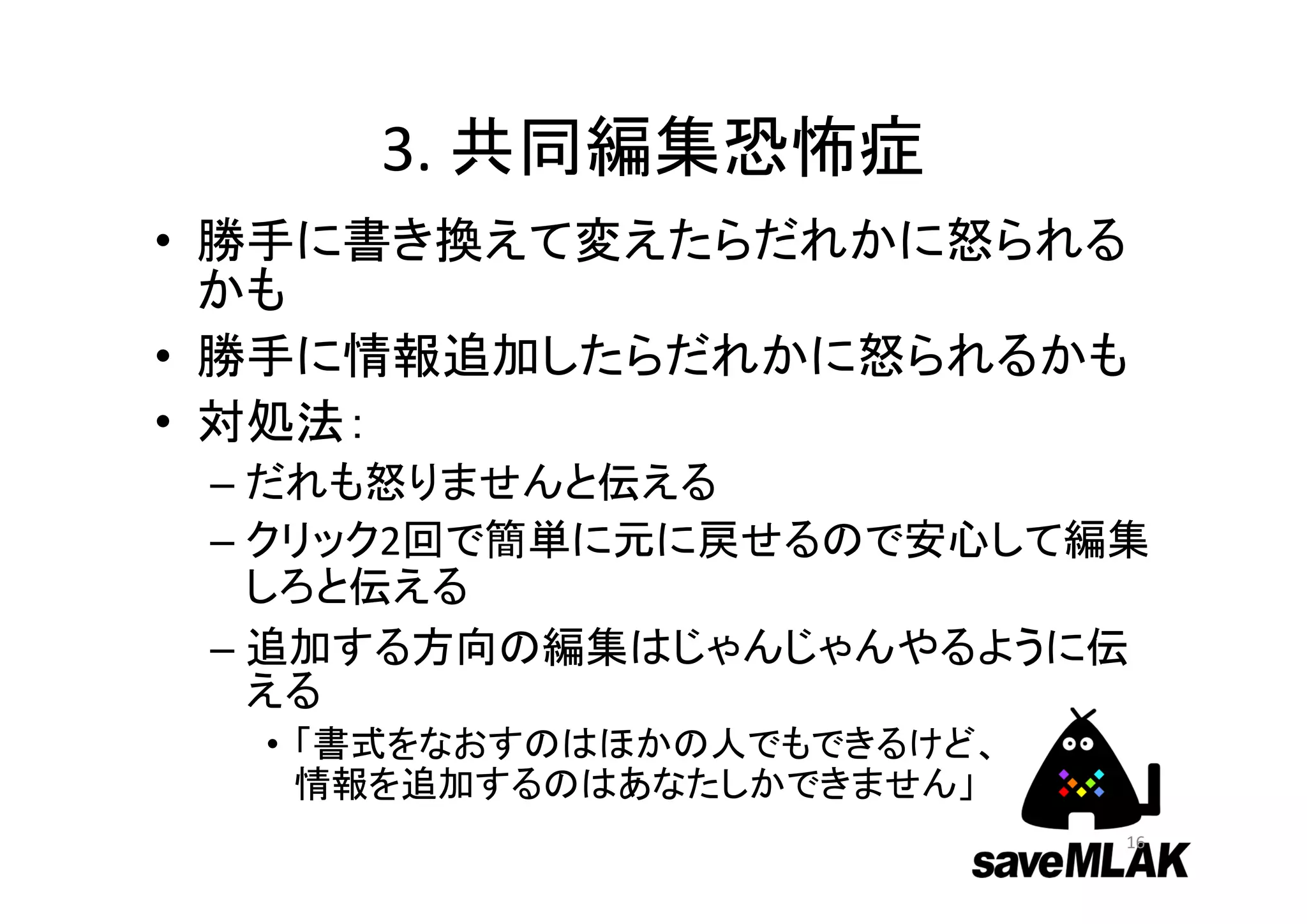 3. 共同編集恐怖症
• 勝手に書き換えて変えたらだれかに怒られる
かも
• 勝手に情報追加したらだれかに怒られるかも
• 対処法：
– だれも怒りませんと伝える
– クリック2回で簡単に元に戻せるので安心して編集
しろと伝える
– 追加する方向の編集はじゃんじゃんやるように伝
える
• 「書式をなおすのはほかの人でもできるけど、
情報を追加するのはあなたしかできません」
16
 
