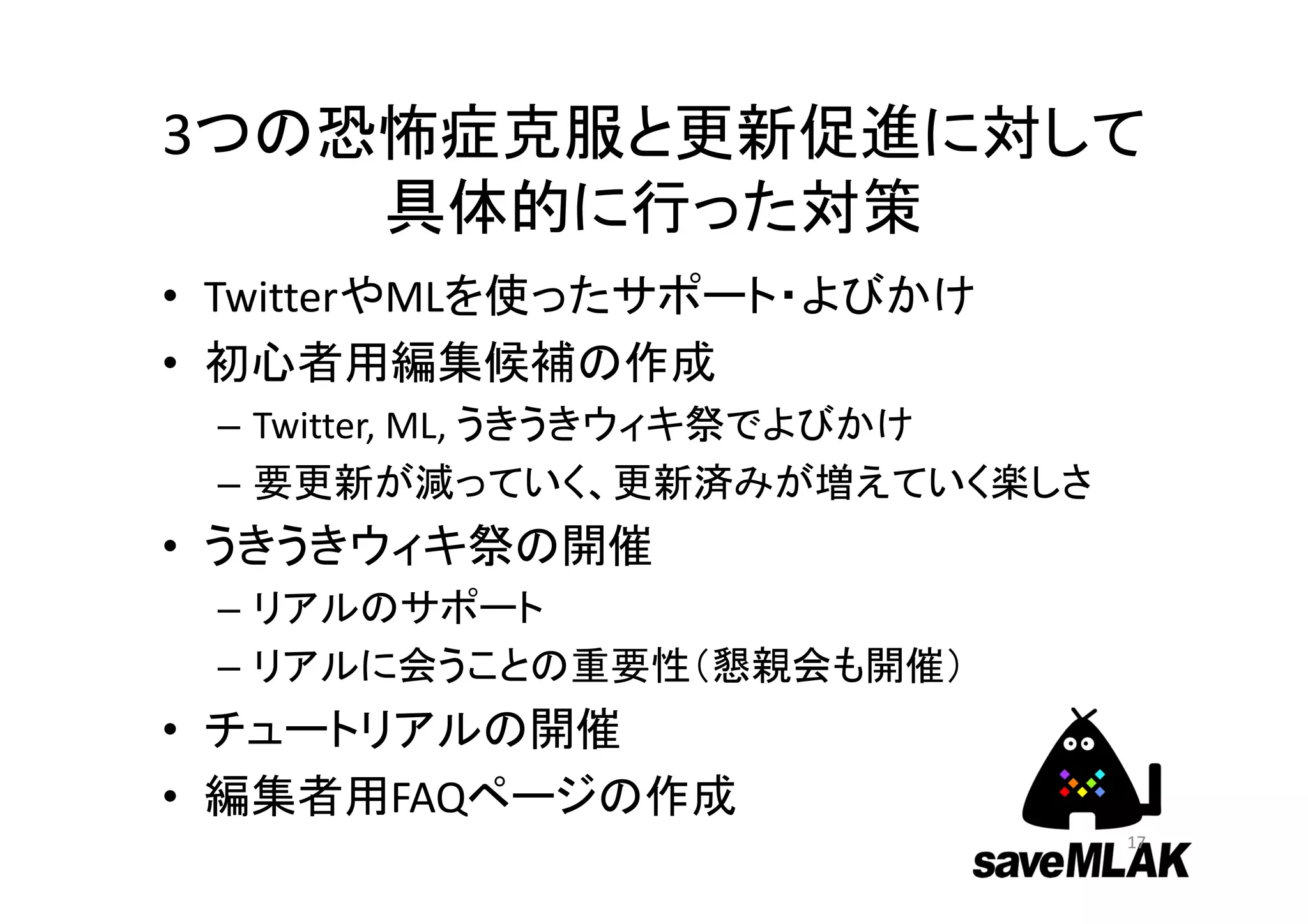 3つの恐怖症克服と更新促進に対して
具体的に行った対策
• TwitterやMLを使ったサポート・よびかけ
• 初心者用編集候補の作成
– Twitter, ML, うきうきウィキ祭でよびかけ
– 要更新が減っていく、更新済みが増えていく楽しさ
• うきうきウィキ祭の開催
– リアルのサポート
– リアルに会うことの重要性（懇親会も開催）
• チュートリアルの開催
• 編集者用FAQページの作成
17
 