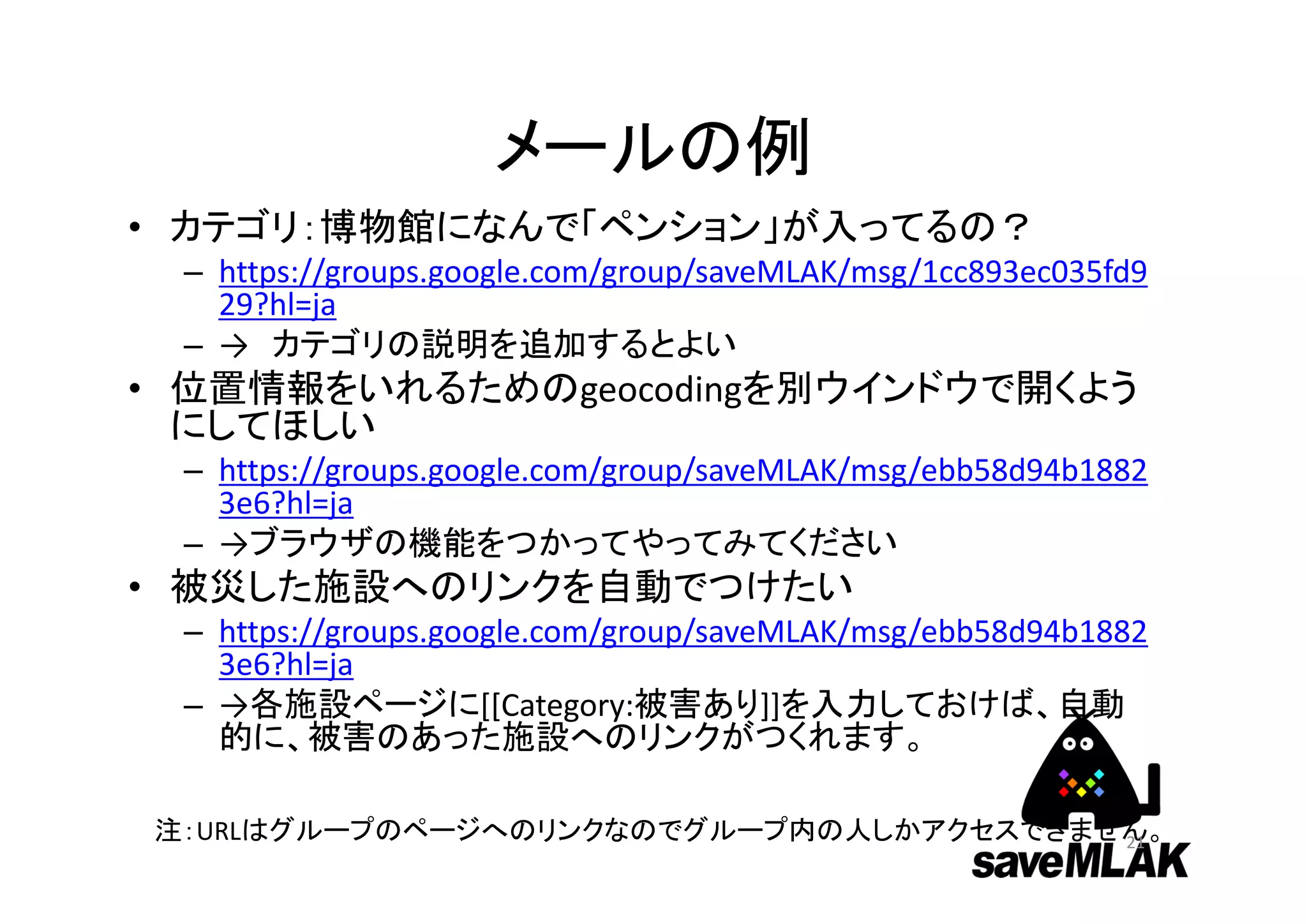 メールの例
• カテゴリ：博物館になんで「ペンション」が入ってるの？
– https://groups.google.com/group/saveMLAK/msg/1cc893ec035fd9
29?hl=ja
– → カテゴリの説明を追加するとよい
• 位置情報をいれるためのgeocodingを別ウインドウで開くよう
にしてほしい
– https://groups.google.com/group/saveMLAK/msg/ebb58d94b1882
3e6?hl=ja
– →ブラウザの機能をつかってやってみてください
• 被災した施設へのリンクを自動でつけたい
– https://groups.google.com/group/saveMLAK/msg/ebb58d94b1882
3e6?hl=ja
– →各施設ページに[[Category:被害あり]]を入力しておけば、自動
的に、被害のあった施設へのリンクがつくれます。
注：URLはグループのページへのリンクなのでグループ内の人しかアクセスできません。21
 
