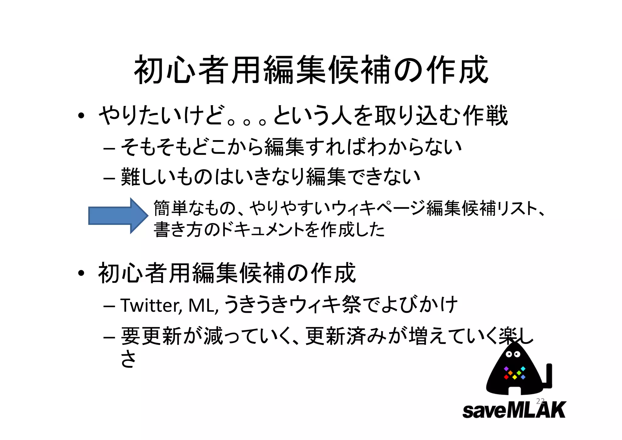 初心者用編集候補の作成
• やりたいけど。。。という人を取り込む作戦
– そもそもどこから編集すればわからない
– 難しいものはいきなり編集できない
• 初心者用編集候補の作成
– Twitter, ML, うきうきウィキ祭でよびかけ
– 要更新が減っていく、更新済みが増えていく楽し
さ
簡単なもの、やりやすいウィキページ編集候補リスト、
書き方のドキュメントを作成した
22
 