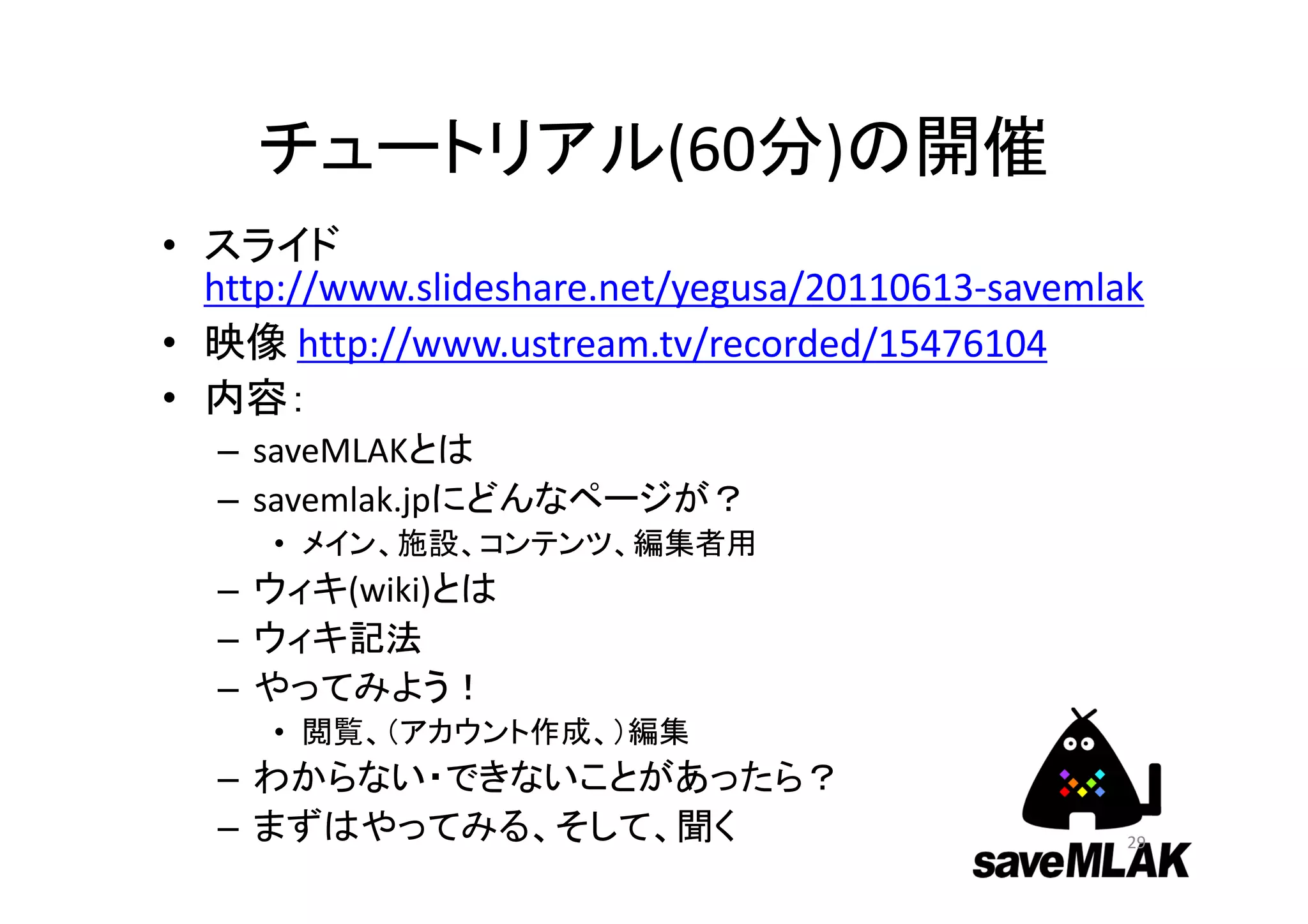 チュートリアル(60分)の開催
• スライド
http://www.slideshare.net/yegusa/20110613‐savemlak
• 映像 http://www.ustream.tv/recorded/15476104
• 内容：
– saveMLAKとは
– savemlak.jpにどんなページが？
• メイン、施設、コンテンツ、編集者用
– ウィキ(wiki)とは
– ウィキ記法
– やってみよう！
• 閲覧、（アカウント作成、）編集
– わからない・できないことがあったら？
– まずはやってみる、そして、聞く 29
 