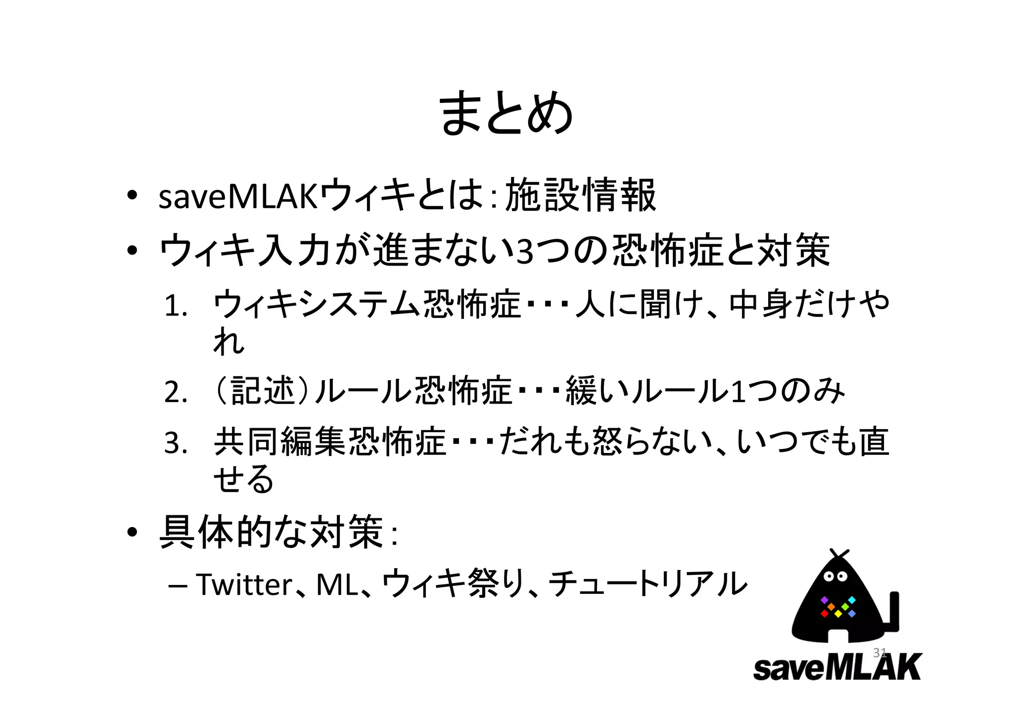 まとめ
• saveMLAKウィキとは：施設情報
• ウィキ入力が進まない3つの恐怖症と対策
1. ウィキシステム恐怖症・・・人に聞け、中身だけや
れ
2. （記述）ルール恐怖症・・・緩いルール1つのみ
3. 共同編集恐怖症・・・だれも怒らない、いつでも直
せる
• 具体的な対策：
– Twitter、ML、ウィキ祭り、チュートリアル
31
 