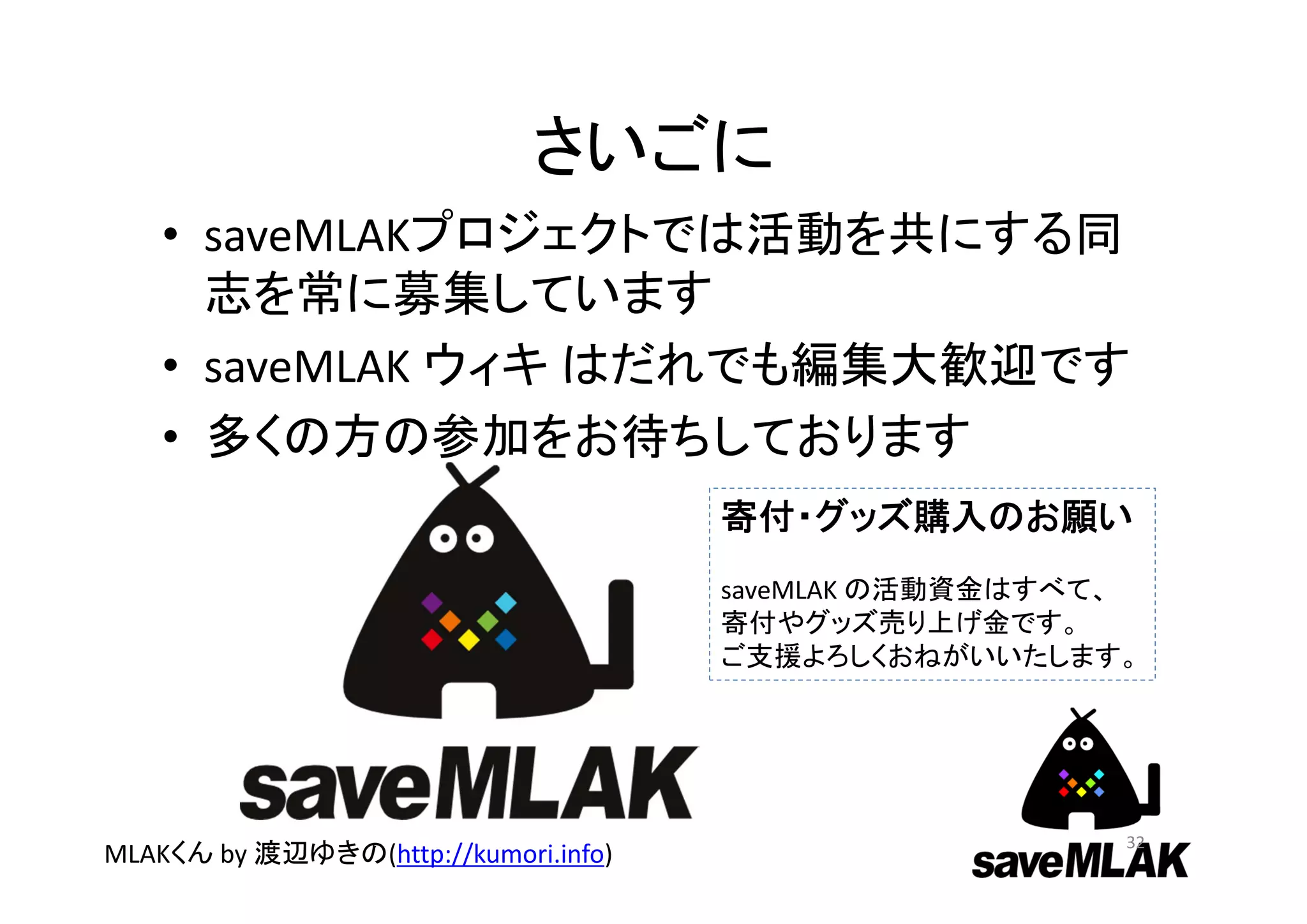 さいごに
• saveMLAKプロジェクトでは活動を共にする同
志を常に募集しています
• saveMLAK ウィキ はだれでも編集大歓迎です
• 多くの方の参加をお待ちしております
32
MLAKくん by 渡辺ゆきの(http://kumori.info)
寄付・グッズ購入のお願い
saveMLAK の活動資金はすべて、
寄付やグッズ売り上げ金です。
ご支援よろしくおねがいいたします。
 
