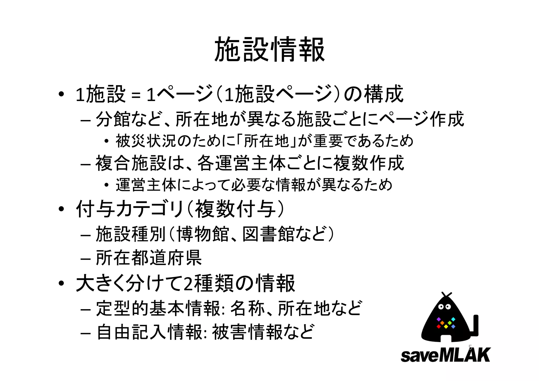 施設情報
• 1施設 = 1ページ（1施設ページ）の構成
– 分館など、所在地が異なる施設ごとにページ作成
• 被災状況のために「所在地」が重要であるため
– 複合施設は、各運営主体ごとに複数作成
• 運営主体によって必要な情報が異なるため
• 付与カテゴリ（複数付与）
– 施設種別（博物館、図書館など）
– 所在都道府県
• 大きく分けて2種類の情報
– 定型的基本情報: 名称、所在地など
– 自由記入情報: 被害情報など
5
 
