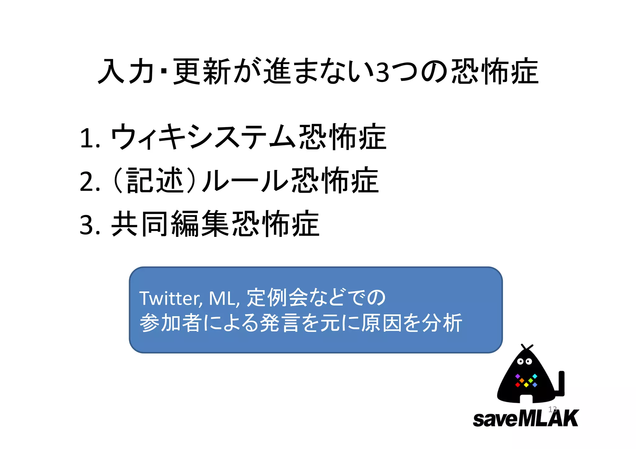 入力・更新が進まない3つの恐怖症
1. ウィキシステム恐怖症
2. （記述）ルール恐怖症
3. 共同編集恐怖症
13
Twitter, ML, 定例会などでの
参加者による発言を元に原因を分析
 