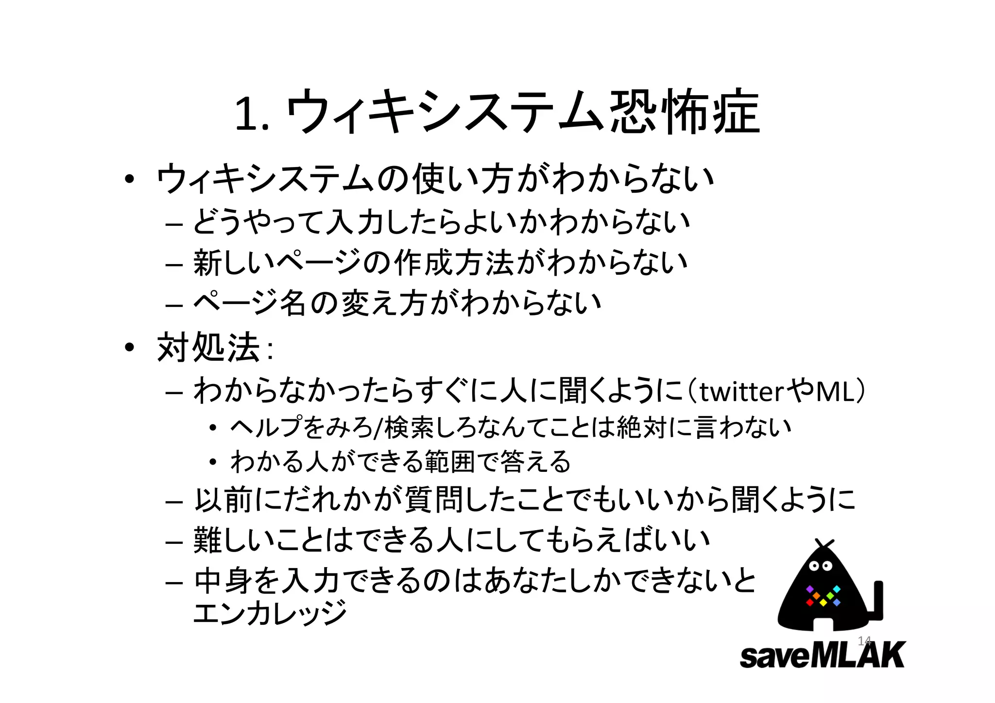 1. ウィキシステム恐怖症
• ウィキシステムの使い方がわからない
– どうやって入力したらよいかわからない
– 新しいページの作成方法がわからない
– ページ名の変え方がわからない
• 対処法：
– わからなかったらすぐに人に聞くように（twitterやML）
• ヘルプをみろ/検索しろなんてことは絶対に言わない
• わかる人ができる範囲で答える
– 以前にだれかが質問したことでもいいから聞くように
– 難しいことはできる人にしてもらえばいい
– 中身を入力できるのはあなたしかできないと
エンカレッジ
14
 