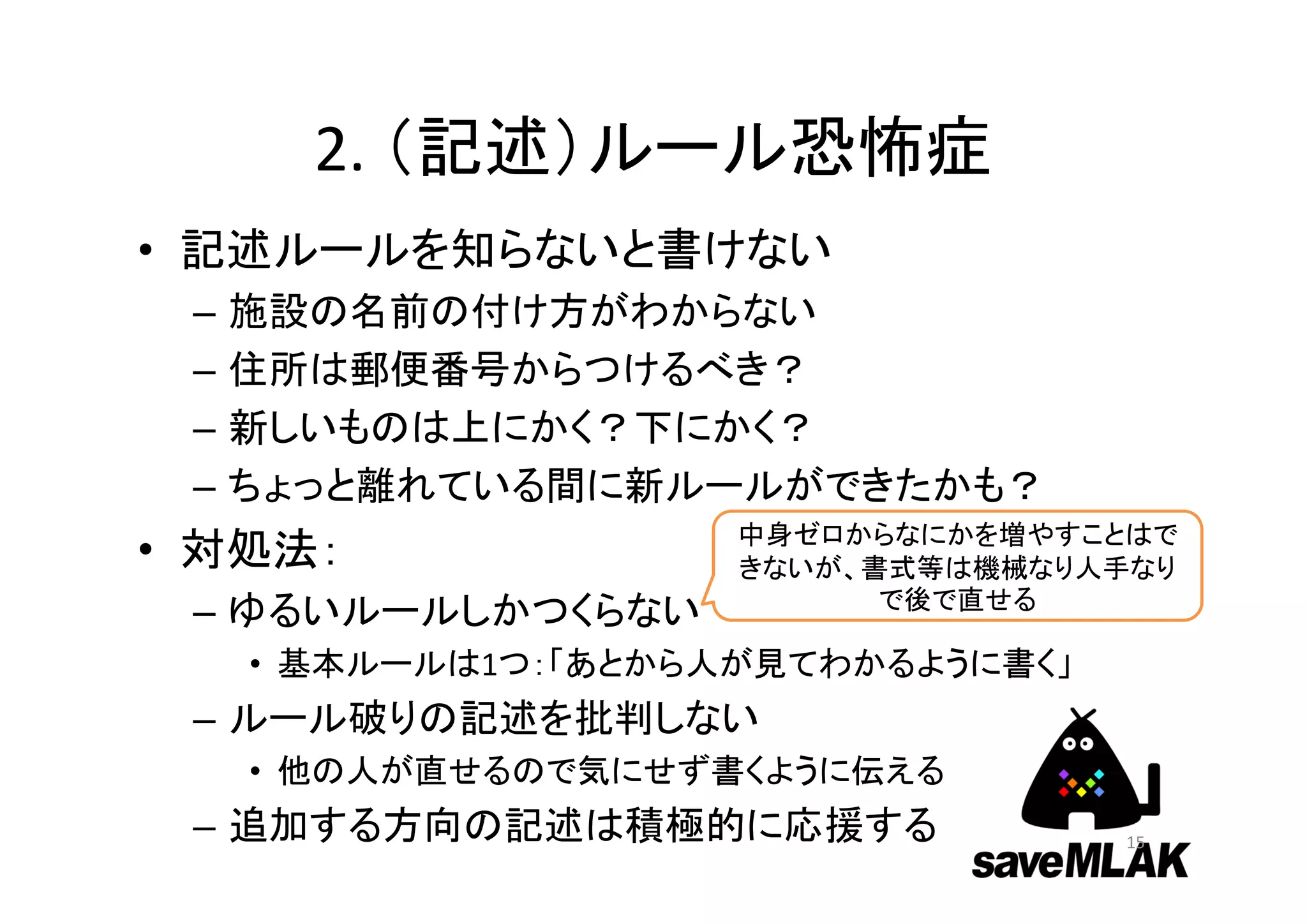 2. （記述）ルール恐怖症
• 記述ルールを知らないと書けない
– 施設の名前の付け方がわからない
– 住所は郵便番号からつけるべき？
– 新しいものは上にかく？下にかく？
– ちょっと離れている間に新ルールができたかも？
• 対処法：
– ゆるいルールしかつくらない
• 基本ルールは1つ：「あとから人が見てわかるように書く」
– ルール破りの記述を批判しない
• 他の人が直せるので気にせず書くように伝える
– 追加する方向の記述は積極的に応援する 15
中身ゼロからなにかを増やすことはで
きないが、書式等は機械なり人手なり
で後で直せる
 