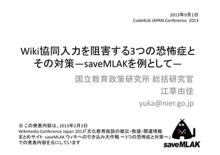 Wiki協同入力を阻害する3つの恐怖症と
その対策―saveMLAKを例として―
2013年9月1日
Code4Lib JAPAN Conference  2013
国立教育政策研究所 総括研究官
江草由佳
yuka@nier.go.jp
1
※ この発表内容は、2013年2月3日
Wikimedia Conference Japan 2013「文化教育施設の被災・救援・関連情報
まとめサイト：saveMLAK ウィキへの引き込み大作戦 ～3つの恐怖症と対策～」
での発表内容を元にしています
 