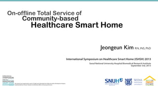 ONINTERNATIONAL
SYMPOSIUM
HEALTHCARE
SMART HOME
ISHSH 2013
BUILDABLE,SUSTAINABLE,ANDDISTRIBUTABLE
HEALTHCARESMARTHOME
On-offline Total Service of
Community-based
Healthcare Smart Home
Jeongeun Kim RN, INS, PhD
International Symposium on Healthcare Smart Home (ISHSH) 2013
September 3rd, 2013
Seoul National University Hospital Biomedical Research Institute
This research was supported by a grant (10 High-tech Urban B02) from High-tech Urban Development Program
funded by Ministry of Land, Transport and Maritime Affairs of Korean government.
 