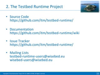 2. The Testbed Runtime Project
• Source Code
https://github.com/itm/testbed-runtime/
• Documentation
https://github.com/itm/testbed-runtime/wiki

• Issue Tracker
https://github.com/itm/testbed-runtime/
• Mailing Lists
testbed-runtime-users@wisebed.eu
wisebed-users@wisebed.eu

Copyright © SmartSantander Project FP7-ICT-2009-5 257992. All Rights reserved.

11

 