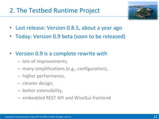 2. The Testbed Runtime Project
• Last release: Version 0.8.5, about a year ago
• Today: Version 0.9 beta (soon to be released)
• Version 0.9 is a complete rewrite with
–
–
–
–
–
–

lots of improvements,
many simplifications (e.g., configuration),
higher performance,
cleaner design,
better extensibility,
embedded REST API and WiseGui frontend

Copyright © SmartSantander Project FP7-ICT-2009-5 257992. All Rights reserved.

12

 